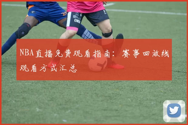 NBA直播免费观看指南：赛事回放线观看方式汇总