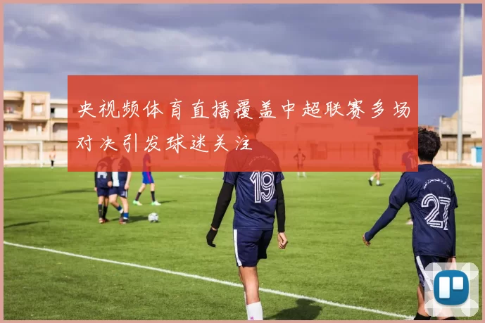 央视频体育直播覆盖中超联赛多场对决引发球迷关注