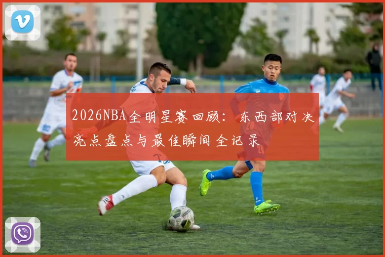 2026NBA全明星赛回顾：东西部对决亮点盘点与最佳瞬间全记录