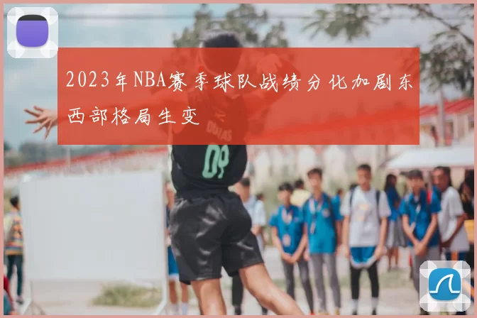 2023年NBA赛季球队战绩分化加剧东西部格局生变