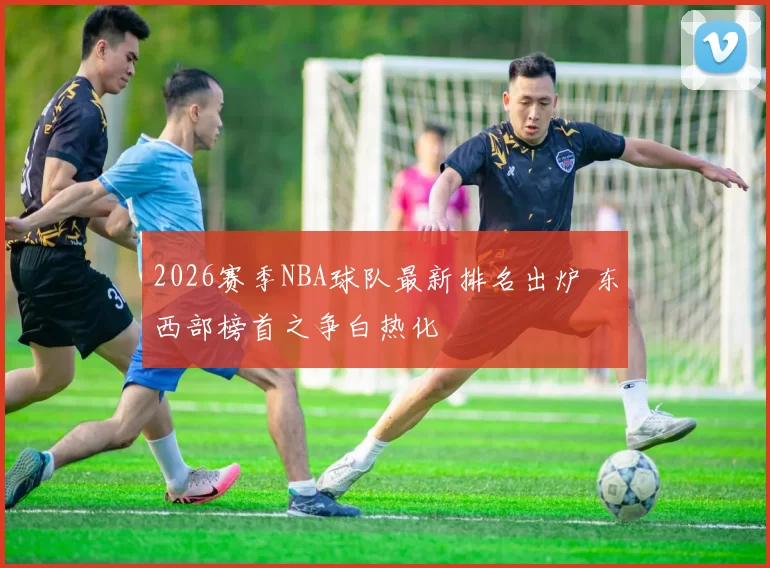 2026赛季NBA球队最新排名出炉 东西部榜首之争白热化