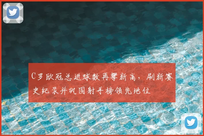 C罗欧冠总进球数再攀新高，刷新赛史纪录并巩固射手榜领先地位